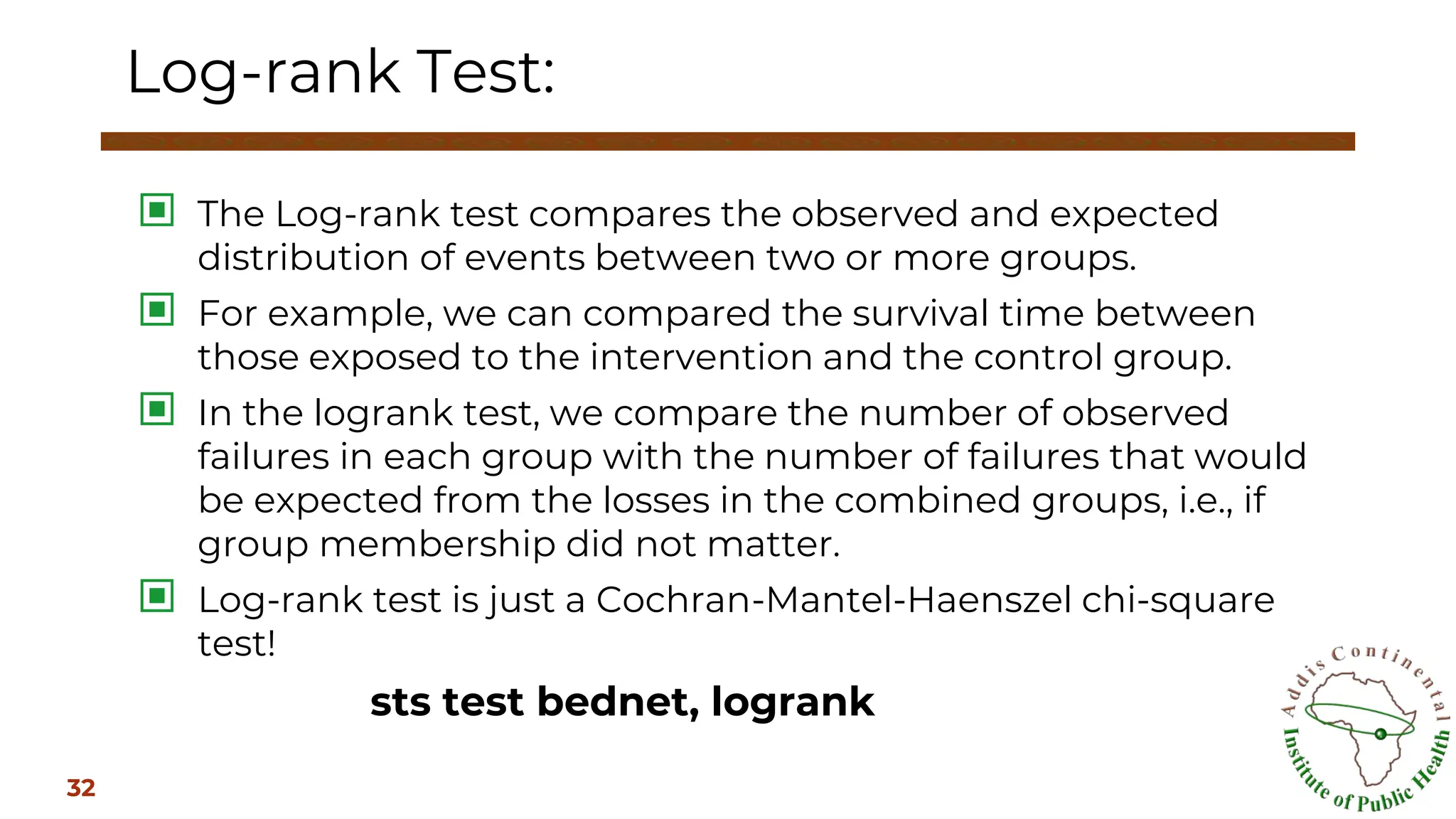 ▣ The Log-rank test compares the observed and expected
distribution of events between two or more groups.
▣ For example, we can compared the survival time between
those exposed to the intervention and the control group.
▣ In the logrank test, we compare the number of observed
failures in each group with the number of failures that would
be expected from the losses in the combined groups, i.e., if
group membership did not matter.
▣ Log-rank test is just a Cochran-Mantel-Haenszel chi-square
test!
sts test bednet, logrank
Log-rank Test:
32
 