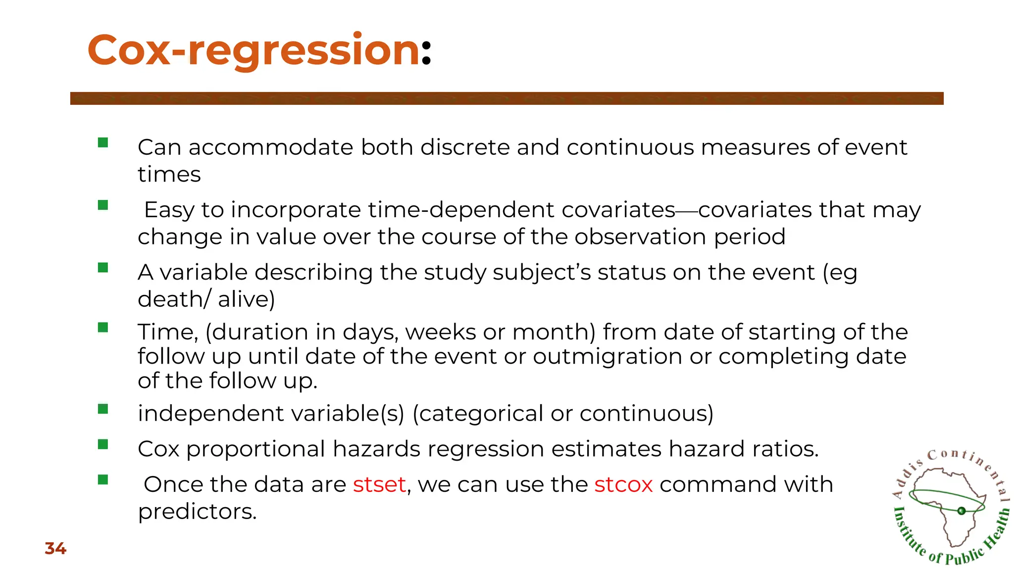 ▪ Can accommodate both discrete and continuous measures of event
times
▪ Easy to incorporate time-dependent covariates—covariates that may
change in value over the course of the observation period
▪ A variable describing the study subject’s status on the event (eg
death/ alive)
▪ Time, (duration in days, weeks or month) from date of starting of the
follow up until date of the event or outmigration or completing date
of the follow up.
▪ independent variable(s) (categorical or continuous)
▪ Cox proportional hazards regression estimates hazard ratios.
▪ Once the data are stset, we can use the stcox command with
predictors.
Cox-regression:
34
 