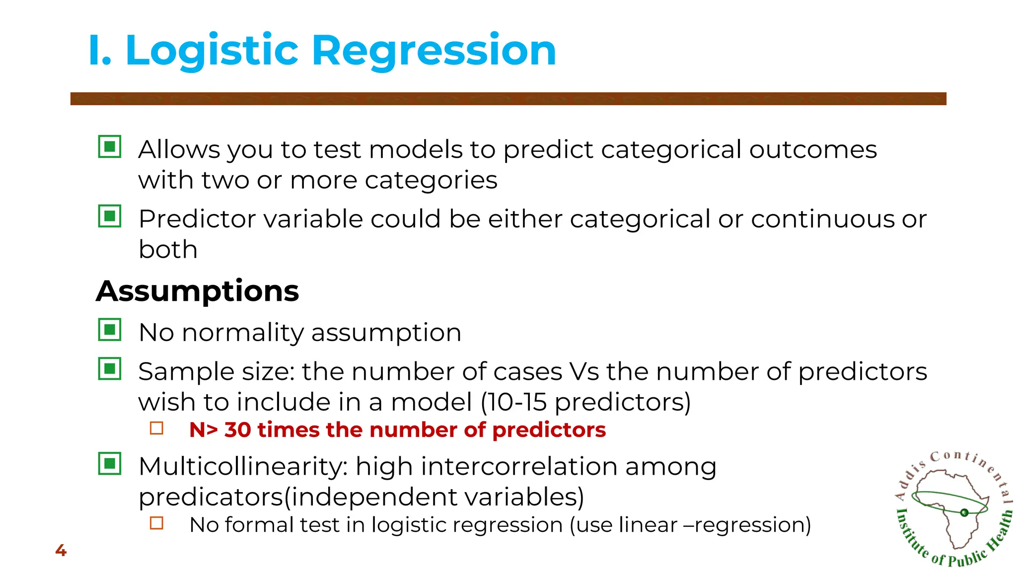 ▣ Allows you to test models to predict categorical outcomes
with two or more categories
▣ Predictor variable could be either categorical or continuous or
both
Assumptions
▣ No normality assumption
▣ Sample size: the number of cases Vs the number of predictors
wish to include in a model (10-15 predictors)
□ N> 30 times the number of predictors
▣ Multicollinearity: high intercorrelation among
predicators(independent variables)
□ No formal test in logistic regression (use linear –regression)
I. Logistic Regression
4
 