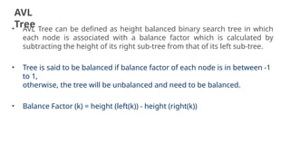 AVL
Tree
19
• AVL Tree can be defined as height balanced binary search tree in which
each node is associated with a balance factor which is calculated by
subtracting the height of its right sub-tree from that of its left sub-tree.
• Tree is said to be balanced if balance factor of each node is in between -1
to 1,
otherwise, the tree will be unbalanced and need to be balanced.
• Balance Factor (k) = height (left(k)) - height (right(k))
 