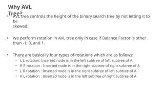 Why AVL
Tree?
20
• AVL tree controls the height of the binary search tree by not letting it to
be
skewed.
• We perform rotation in AVL tree only in case if Balance Factor is other
than -1, 0, and 1.
• There are basically four types of rotations which are as follows:
– L L rotation: Inserted node is in the left subtree of left subtree of A
– R R rotation : Inserted node is in the right subtree of right subtree of A
– L R rotation : Inserted node is in the right subtree of left subtree of A
– R L rotation : Inserted node is in the left subtree of right subtree of A
 