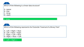Which of the following is a linear data structure?
A - queue
B - tree
C - Array
D - stack
C - Array
3
Which of the following represents the Postorder Traversal of a Binary Tree?
A - Left -> Right -> Root
B - Left -> Root -> Right
C - Right -> Left -> Root
D - Right -> Root -> Left
4
A - Left -> Right ->
Root
147
 