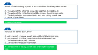 Which of the following options is not true about the Binary Search tree?
A. The value of the left child should be less than the root node
B. The value of the right child should be greater than the root node.
C. The left and right sub trees should also be a binary search tree
D. None of the above
D - None of the above
7
How can we define a AVL tree?
A. A tree which is binary search tree and height balanced tree.
B. A tree which is a binary search tree but unbalanced tree.
C. A tree with utmost two children
D. A tree with utmost three children
A - A tree which is binary search tree and height balanced
tree.
8
29
 