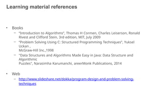 Learning material references
30
• Books
– “Introduction to Algorithms”, Thomas H Cormen, Charles Leiserson, Ronald
Rivest and Clifford Stein, 3rd edition, MIT, July 2009
– “Problem Solving Using C: Structured Programming Techniques”, Yuksel
Uckan ,
McGraw-Hill Inc.,1998
– "Data Structures and Algorithms Made Easy in Java: Data Structure and
Algorithmic
Puzzles", Narasimha Karumanchi, areerMonk Publications, 2014
• Web
– http://www.slideshare.net/dokka/program-design-and-problem-solving-
techniques
 