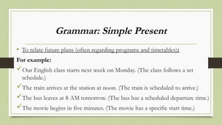 Grammar: Simple Present
• To relate future plans (often regarding programs and timetables):
For example:
Our English class starts next week on Monday. (The class follows a set
schedule.)
The train arrives at the station at noon. (The train is scheduled to arrive.)
The bus leaves at 8 AM tomorrow. (The bus has a scheduled departure time.)
The movie begins in five minutes. (The movie has a specific start time.)
 