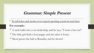 Grammar: Simple Present
• To tell jokes and stories or to report sporting events in real time:
For example:
A snail walks into a car dealership, and he says, "I want a fast car!“
The little girl finds a lost puppy and she takes it home.
Messi passes the ball to Ronaldo, and he shoots!
 