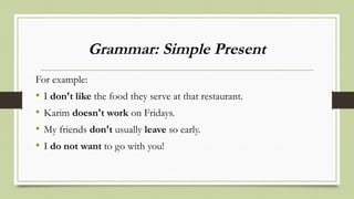 Grammar: Simple Present
For example:
• I don't like the food they serve at that restaurant.
• Karim doesn't work on Fridays.
• My friends don't usually leave so early.
• I do not want to go with you!
 