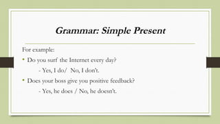 Grammar: Simple Present
For example:
• Do you surf the Internet every day?
- Yes, I do/ No, I don’t.
• Does your boss give you positive feedback?
- Yes, he does / No, he doesn’t.
 