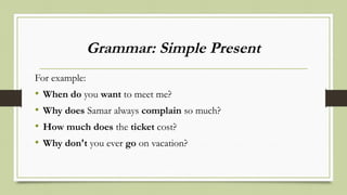 Grammar: Simple Present
For example:
• When do you want to meet me?
• Why does Samar always complain so much?
• How much does the ticket cost?
• Why don't you ever go on vacation?
 