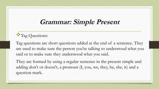 Grammar: Simple Present
Tag Questions:
Tag questions are short questions added at the end of a sentence. They
are used to make sure the person you're talking to understood what you
said or to make sure they understood what you said.
They are formed by using a regular sentence in the present simple and
adding don't or doesn't, a pronoun (I, you, we, they, he, she, it) and a
question mark.
 