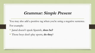 Grammar: Simple Present
You may also add a positive tag when you’re using a negative sentence.
For example:
• Jamal doesn't speak Spanish, does he?
• Those boys don’t play sports, do they?
 