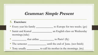 Grammar: Simple Present
5. Exercises:
• Every year his family ____________ to Europe for two weeks. (go)
• Samir and Kamal ______________ an English class on Wednesday
mornings.(take)
• __________ that airline __________ to Paris? (fly)
• The semester _____________ until the end of June. (not finish)
• Tony usually _________ to call his mother in the mornings. (try)
 