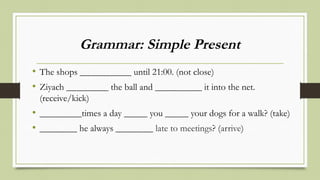 Grammar: Simple Present
• The shops ___________ until 21:00. (not close)
• Ziyach _________ the ball and __________ it into the net.
(receive/kick)
• _________times a day _____ you _____ your dogs for a walk? (take)
• ________ he always ________ late to meetings? (arrive)
 