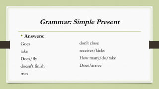 Grammar: Simple Present
• Answers:
Goes
take
Does/fly
doesn't finish
tries
don't close
receives/kicks
How many/do/take
Does/arrive
 