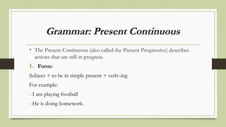 Grammar: Present Continuous
• The Present Continuous (also called the Present Progressive) describes
actions that are still in progress.
1. Form:
Subject + to be in simple present + verb–ing
For example:
- I am playing football
- He is doing homework.
 