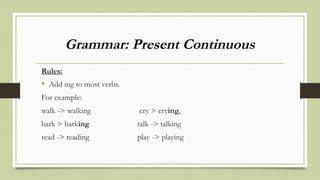 Grammar: Present Continuous
Rules:
• Add ing to most verbs.
For example:
walk -> walking cry > crying,
bark > barking talk -> talking
read -> reading play -> playing
 
