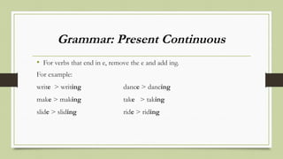 Grammar: Present Continuous
• For verbs that end in e, remove the e and add ing.
For example:
write > writing dance > dancing
make > making take > taking
slide > sliding ride > riding
 