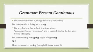 Grammar: Present Continuous
• For verbs that end in ie, change the ie to y and add ing.
For example: die > dying, tie > tying
• For a verb whose last syllable is written with a
“consonant+vowel+consonant” and is stressed, double the last letter
before adding ing.
For example: stop> stopping, begin > beginning.
N.B
However: enter > entering (last syllable is not stressed)
 