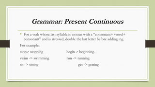 Grammar: Present Continuous
• For a verb whose last syllable is written with a “consonant+ vowel+
consonant” and is stressed, double the last letter before adding ing.
For example:
stop> stopping begin > beginning.
swim -> swimming run -> running
sit -> sitting get -> getting
 