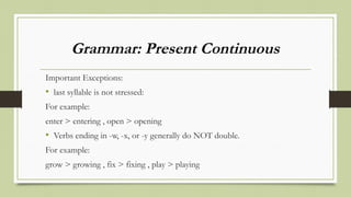 Grammar: Present Continuous
Important Exceptions:
• last syllable is not stressed:
For example:
enter > entering , open > opening
• Verbs ending in -w, -x, or -y generally do NOT double.
For example:
grow > growing , fix > fixing , play > playing
 