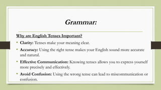 Grammar:
Why are English Tenses Important?
• Clarity: Tenses make your meaning clear.
• Accuracy: Using the right tense makes your English sound more accurate
and natural.
• Effective Communication: Knowing tenses allows you to express yourself
more precisely and effectively.
• Avoid Confusion: Using the wrong tense can lead to miscommunication or
confusion.
 