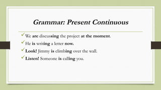 Grammar: Present Continuous
We are discussing the project at the moment.
He is writing a letter now.
Look! Jimmy is climbing over the wall.
Listen! Someone is calling you.
 
