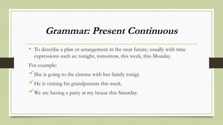 Grammar: Present Continuous
• To describe a plan or arrangement in the near future; usually with time
expressions such as: tonight, tomorrow, this week, this Monday.
For example:
She is going to the cinema with her family tonigt.
He is visiting his grandparents this week.
We are having a party at my house this Saturday.
 
