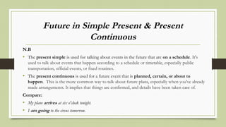Future in Simple Present & Present
Continuous
N.B
• The present simple is used for talking about events in the future that are on a schedule. It's
used to talk about events that happen according to a schedule or timetable, especially public
transportation, official events, or fixed routines.
• The present continuous is used for a future event that is planned, certain, or about to
happen. This is the more common way to talk about future plans, especially when you've already
made arrangements. It implies that things are confirmed, and details have been taken care of.
Compare:
• My plane arrives at six o'clock tonight.
• I am going to the circus tomorrow.
 