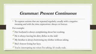 Grammar: Present Continuous
• To express actions that are repeated regularly; usually with a negative
meaning and with the time expressions: always or forever.
For example:
Her husband is always complaining about her cooking.
He is always leaving his dirty dishes in the sink!
My brother is always borrowing my clothes without asking.
She's forever losing her keys.
You're interrupting me when I'm talking. It's really rude.
 