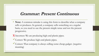 Grammar: Present Continuous
• Note: A common mistake is using this form to describe what a company
sells or produces. In general, a company sells something on a regular
basis, so you need to use the present simple tense and not the present
progressive.
X Incorrect: We are producing high-end plastic pipes.
Correct: We produce high-end plastic pipes.
Correct: That company is always selling some cheap gadget. (negative
meaning)
 