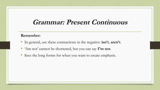 Grammar: Present Continuous
Remember:
• In general, use these contractions in the negative: isn’t, aren’t.
• ‘Am not’ cannot be shortened, but you can say I'm not.
• Save the long forms for when you want to create emphasis.
 