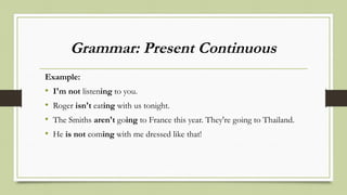 Grammar: Present Continuous
Example:
• I'm not listening to you.
• Roger isn't eating with us tonight.
• The Smiths aren't going to France this year. They're going to Thailand.
• He is not coming with me dressed like that!
 