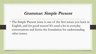 Grammar: Simple Present
• The Simple Present tense is one of the first tenses you learn in
English, and for good reason! It's used a lot in everyday
conversations and forms the foundation for understanding
other tenses.
 