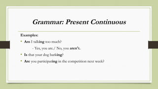 Grammar: Present Continuous
Examples:
• Am I talking too much?
- Yes, you are./ No, you aren't.
• Is that your dog barking?
• Are you participating in the competition next week?
 