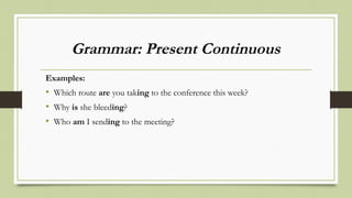 Grammar: Present Continuous
Examples:
• Which route are you taking to the conference this week?
• Why is she bleeding?
• Who am I sending to the meeting?
 
