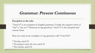 Grammar: Present Continuous
Exception to the rule:
"Aren't I" is an exception in English grammar. Usually, the negative form of
"am" is "am not." However, in tag questions, "aren't I" is the accepted and
correct form.
Here are some more examples of tag questions with "I am/I'm":
* I'm late, aren't I?
* I'm going to pass the test, aren't I?
* I'm correct, aren't I?
 