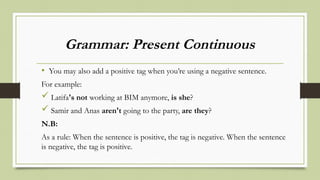 Grammar: Present Continuous
• You may also add a positive tag when you’re using a negative sentence.
For example:
 Latifa's not working at BIM anymore, is she?
 Samir and Anas aren't going to the party, are they?
N.B:
As a rule: When the sentence is positive, the tag is negative. When the sentence
is negative, the tag is positive.
 