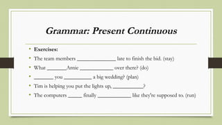 Grammar: Present Continuous
• Exercises:
• The team members ______________ late to finish the bid. (stay)
• What _______Arnie ____________ over there? (do)
• _______ you __________ a big wedding? (plan)
• Tim is helping you put the lights up, ___________?
• The computers _____ finally ____________ like they're supposed to. (run)
 