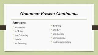 Grammar: Present Continuous
Answers:
• are staying
• is/doing
• Are/planning
• isn't he
• are/running
• Is/flying
• are they
• am meeting
• are/investing
• isn't lying/is telling
 