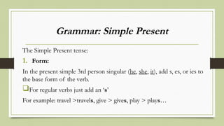 Grammar: Simple Present
The Simple Present tense:
1. Form:
In the present simple 3rd person singular (he, she, it), add s, es, or ies to
the base form of the verb.
For regular verbs just add an ‘s’
For example: travel >travels, give > gives, play > plays…
 