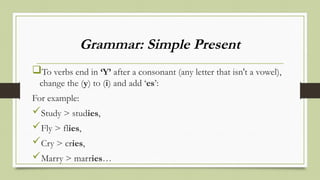 Grammar: Simple Present
To verbs end in ‘Y’ after a consonant (any letter that isn't a vowel),
change the (y) to (i) and add ‘es’:
For example:
Study > studies,
Fly > flies,
Cry > cries,
Marry > marries…
 