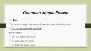 Grammar: Simple Present
2. Use:
The present simple tense is used to express the following ideas:
• To state general truth and fact:
For example:
The sun sets in the west.
My dog likes raw meat.
Ice Melts in warm water
 