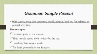 Grammar: Simple Present
• With always, never, often, sometimes, usually, everyday/week etc. for habitual or
general activities:
For example:
He never goes to the theatre.
They usually spend their holiday by the sea.
I wash my hair once a week.
We don’t go to school on Sundays.
 