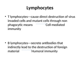 Lymphocytes
• T lymphocytes---cause direct destruction of virus
invaded cells and mutant cells through non
phagocytic means Cell mediated
immunity
• B lymphocytes---secrete antibodies that
indirectly lead to the destruction of foreign
material Humoral immunity
 