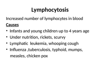Lymphocytosis
Increased number of lymphocytes in blood
Causes
• Infants and young children up to 4 years age
• Under nutrition, rickets, scurvy
• Lymphatic leukemia, whooping cough
• Influenza ,tuberculosis, typhoid, mumps,
measles, chicken pox
 