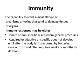 Immunity
The capability to resist almost all type of
organisms or toxins that tend to damage tissues
or organs.
Immune responses may be either
• Innate or non-specific results from general processes
• Acquired or adaptive or specific does not develop
until after the body is first exposed by bacterium,
virus or toxin and often requires weeks or months to
develop
 