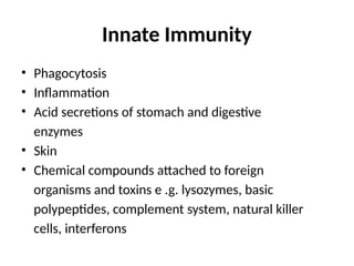 Innate Immunity
• Phagocytosis
• Inflammation
• Acid secretions of stomach and digestive
enzymes
• Skin
• Chemical compounds attached to foreign
organisms and toxins e .g. lysozymes, basic
polypeptides, complement system, natural killer
cells, interferons
 