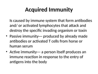 Acquired Immunity
Is caused by immune system that form antibodies
and/ or activated lymphocytes that attack and
destroy the specific invading organism or toxin
• Passive immunity--- produced by already made
antibodies or activated T cells from horse or
human serum
• Active immunity--- a person itself produces an
immune reaction in response to the entry of
antigens into the body
 
