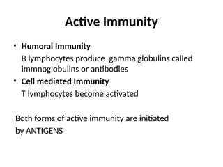 Active Immunity
• Humoral Immunity
B lymphocytes produce gamma globulins called
immnoglobulins or antibodies
• Cell mediated Immunity
T lymphocytes become activated
Both forms of active immunity are initiated
by ANTIGENS
 