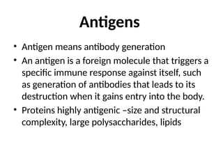 Antigens
• Antigen means antibody generation
• An antigen is a foreign molecule that triggers a
specific immune response against itself, such
as generation of antibodies that leads to its
destruction when it gains entry into the body.
• Proteins highly antigenic –size and structural
complexity, large polysaccharides, lipids
 